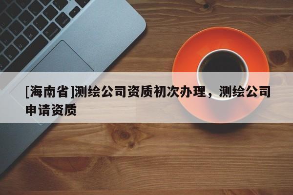 [海南省]测绘公司资质初次办理，测绘公司申请资质
