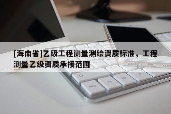 [海南省]乙级工程测量测绘资质标准，工程测量乙级资质承接范围