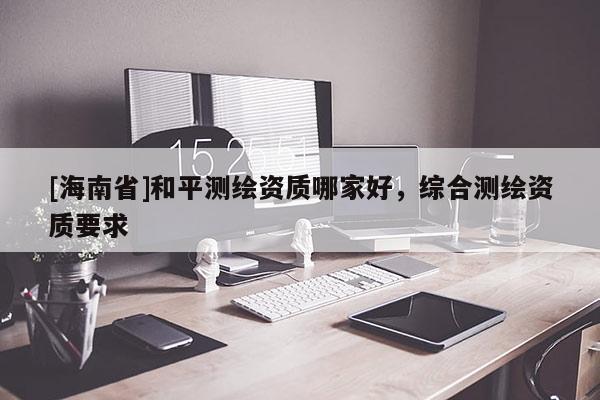 [海南省]和平测绘资质哪家好，综合测绘资质要求