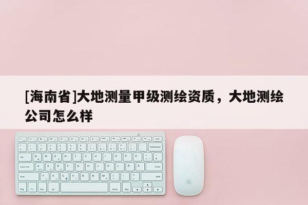 [海南省]大地测量甲级测绘资质，大地测绘公司怎么样