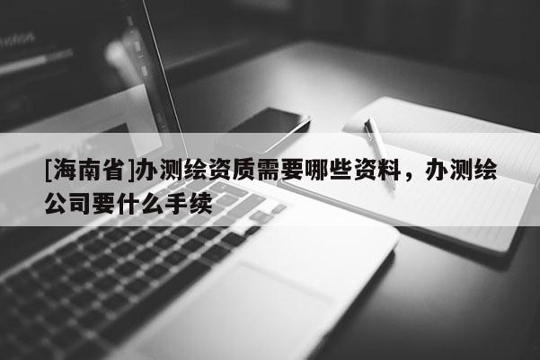 [海南省]办测绘资质需要哪些资料，办测绘公司要什么手续