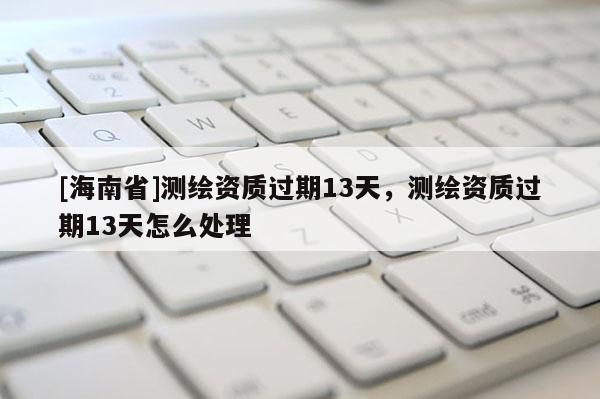 [海南省]测绘资质过期13天，测绘资质过期13天怎么处理
