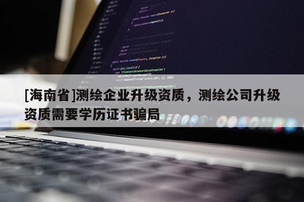 [海南省]测绘企业升级资质，测绘公司升级资质需要学历证书骗局