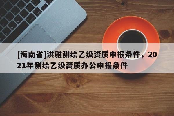 [海南省]洪雅测绘乙级资质申报条件，2021年测绘乙级资质办公申报条件