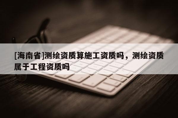 [海南省]测绘资质算施工资质吗，测绘资质属于工程资质吗