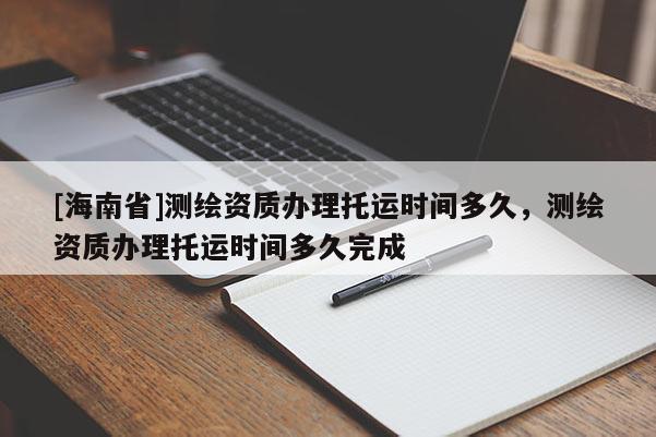 [海南省]测绘资质办理托运时间多久，测绘资质办理托运时间多久完成