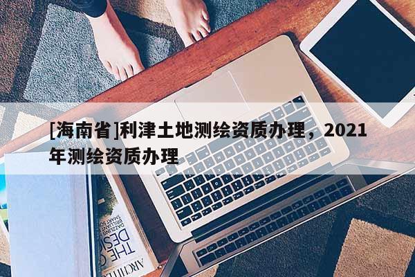 [海南省]利津土地测绘资质办理，2021年测绘资质办理