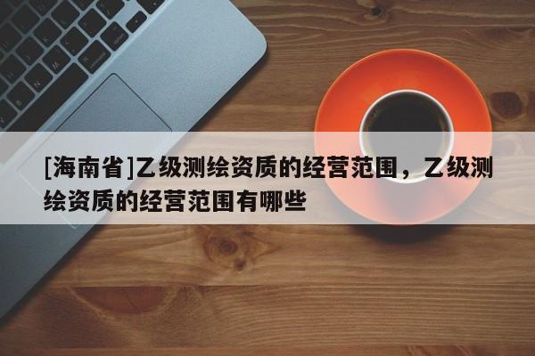 [海南省]乙级测绘资质的经营范围，乙级测绘资质的经营范围有哪些
