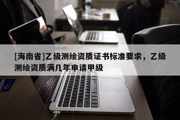 [海南省]乙级测绘资质证书标准要求，乙级测绘资质满几年申请甲级
