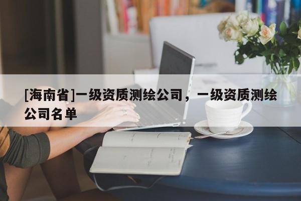 [海南省]一级资质测绘公司，一级资质测绘公司名单