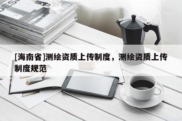 [海南省]测绘资质上传制度，测绘资质上传制度规范