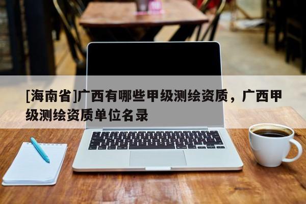 [海南省]广西有哪些甲级测绘资质，广西甲级测绘资质单位名录
