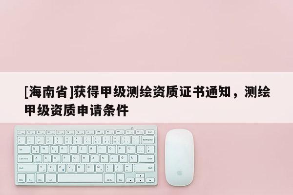[海南省]获得甲级测绘资质证书通知，测绘甲级资质申请条件