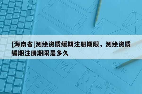 [海南省]测绘资质缓期注册期限，测绘资质缓期注册期限是多久