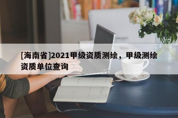 [海南省]2021甲级资质测绘，甲级测绘资质单位查询