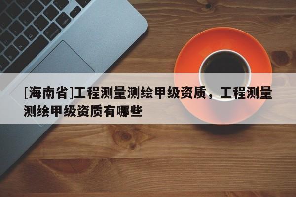 [海南省]工程测量测绘甲级资质，工程测量测绘甲级资质有哪些