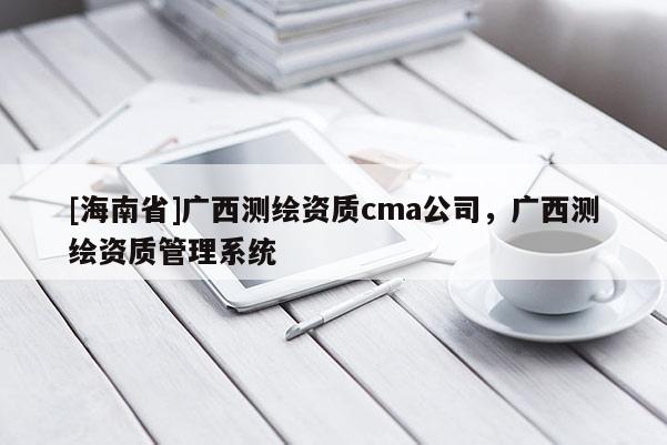 [海南省]广西测绘资质cma公司，广西测绘资质管理系统
