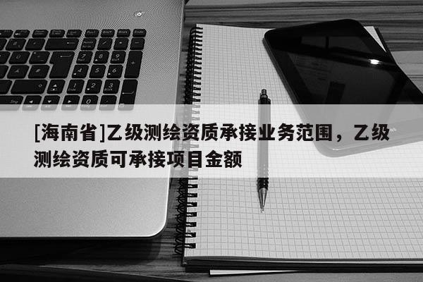 [海南省]乙级测绘资质承接业务范围，乙级测绘资质可承接项目金额