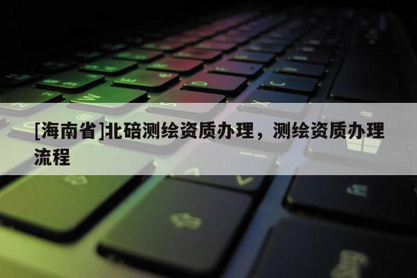 [海南省]北碚测绘资质办理，测绘资质办理流程