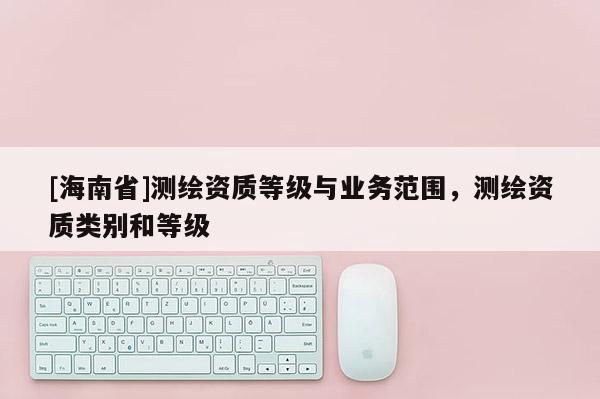 [海南省]测绘资质等级与业务范围，测绘资质类别和等级