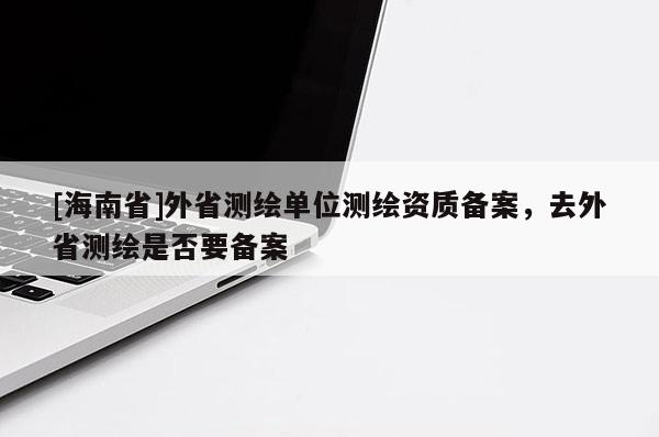 [海南省]外省测绘单位测绘资质备案，去外省测绘是否要备案