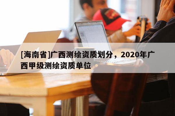 [海南省]广西测绘资质划分，2020年广西甲级测绘资质单位