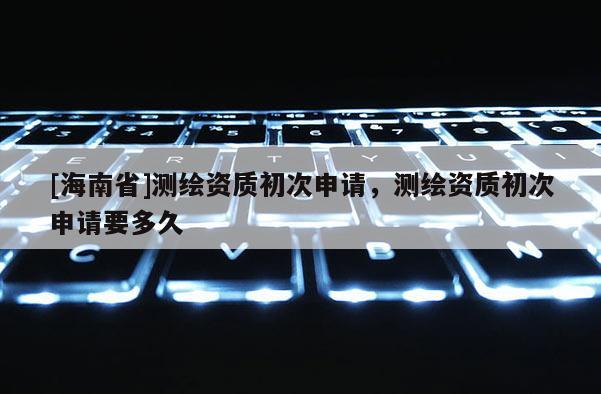 [海南省]测绘资质初次申请，测绘资质初次申请要多久