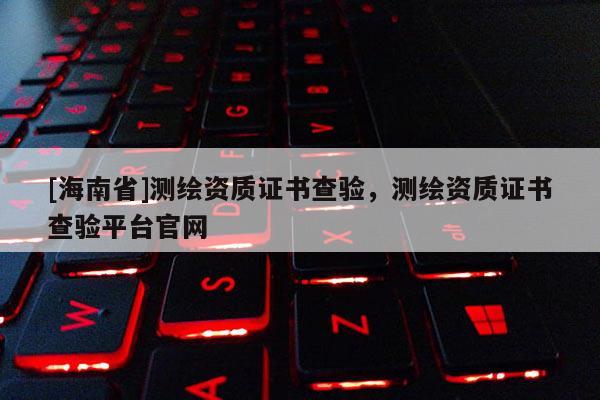 [海南省]测绘资质证书查验，测绘资质证书查验平台官网