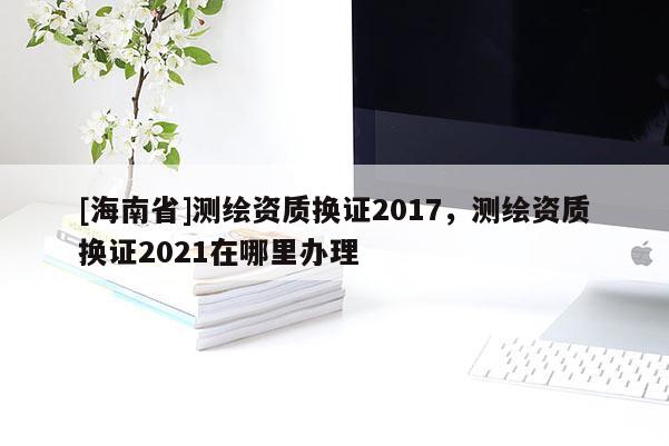 [海南省]测绘资质换证2017，测绘资质换证2021在哪里办理