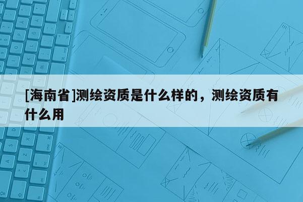 [海南省]测绘资质是什么样的，测绘资质有什么用
