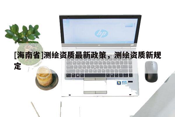 [海南省]测绘资质最新政策，测绘资质新规定