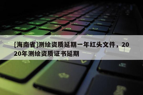 [海南省]测绘资质延期一年红头文件，2020年测绘资质证书延期