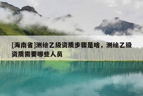 [海南省]测绘乙级资质步骤是啥，测绘乙级资质需要哪些人员