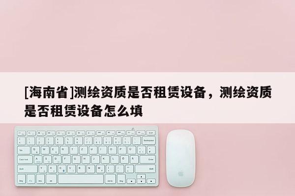 [海南省]测绘资质是否租赁设备，测绘资质是否租赁设备怎么填
