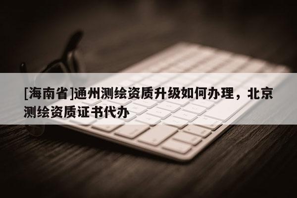 [海南省]通州测绘资质升级如何办理，北京测绘资质证书代办