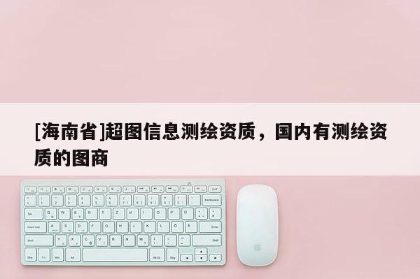 [海南省]超图信息测绘资质，国内有测绘资质的图商