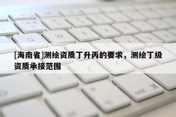 [海南省]测绘资质丁升丙的要求，测绘丁级资质承接范围