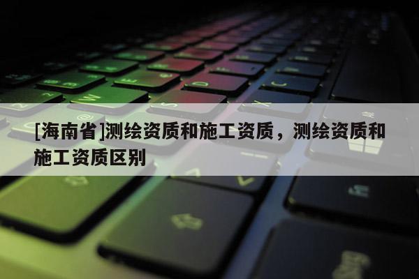 [海南省]测绘资质和施工资质，测绘资质和施工资质区别