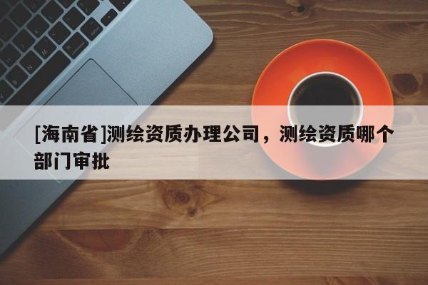 [海南省]测绘资质办理公司，测绘资质哪个部门审批