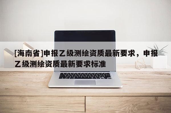 [海南省]申报乙级测绘资质最新要求，申报乙级测绘资质最新要求标准