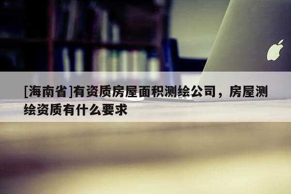 [海南省]有资质房屋面积测绘公司，房屋测绘资质有什么要求