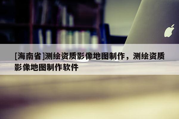 [海南省]测绘资质影像地图制作，测绘资质影像地图制作软件