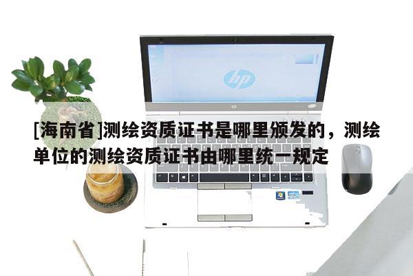 [海南省]测绘资质证书是哪里颁发的，测绘单位的测绘资质证书由哪里统一规定