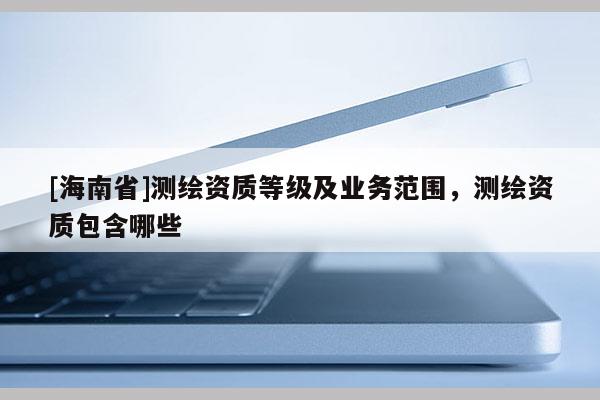 [海南省]测绘资质等级及业务范围，测绘资质包含哪些