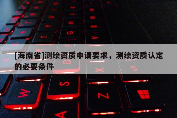 [海南省]测绘资质申请要求，测绘资质认定的必要条件