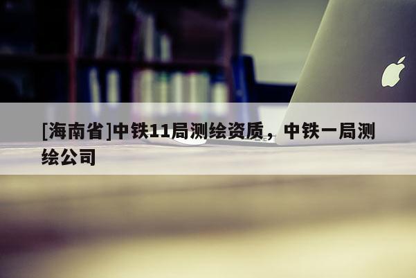 [海南省]中铁11局测绘资质，中铁一局测绘公司