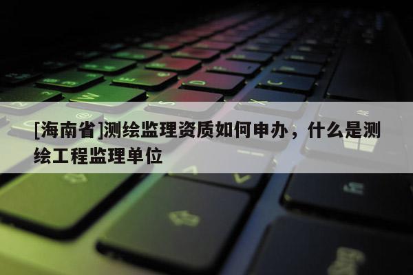 [海南省]测绘监理资质如何申办，什么是测绘工程监理单位