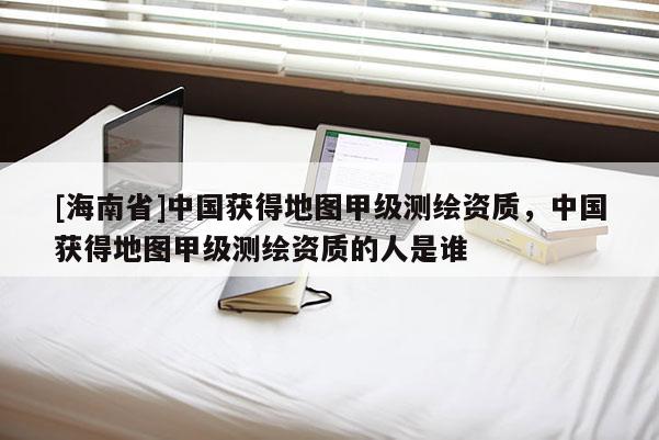 [海南省]中国获得地图甲级测绘资质，中国获得地图甲级测绘资质的人是谁