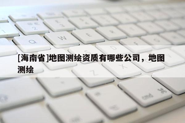 [海南省]地图测绘资质有哪些公司，地图 测绘