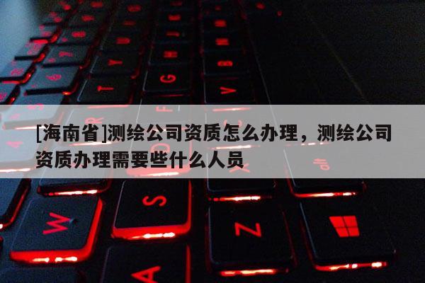 [海南省]测绘公司资质怎么办理，测绘公司资质办理需要些什么人员